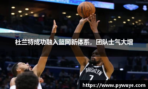 杜兰特成功融入篮网新体系，团队士气大增