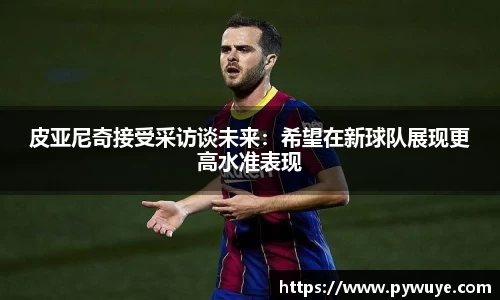 皮亚尼奇接受采访谈未来：希望在新球队展现更高水准表现