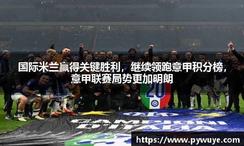 国际米兰赢得关键胜利，继续领跑意甲积分榜，意甲联赛局势更加明朗