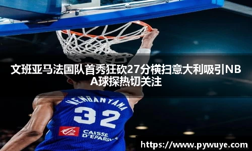 文班亚马法国队首秀狂砍27分横扫意大利吸引NBA球探热切关注