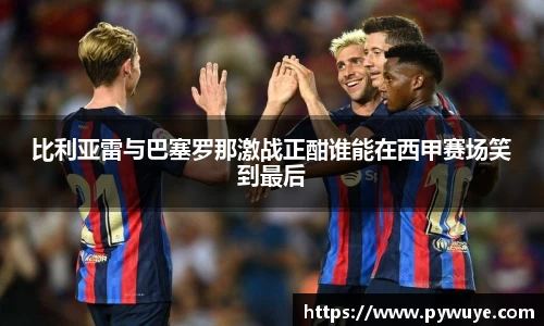 比利亚雷与巴塞罗那激战正酣谁能在西甲赛场笑到最后