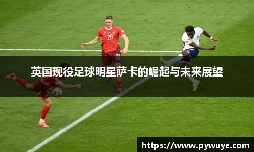 英国现役足球明星萨卡的崛起与未来展望