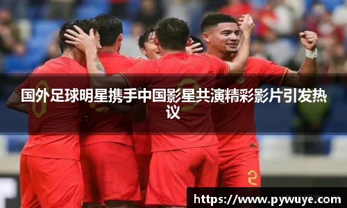 国外足球明星携手中国影星共演精彩影片引发热议